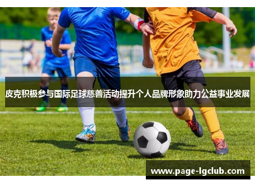 皮克积极参与国际足球慈善活动提升个人品牌形象助力公益事业发展