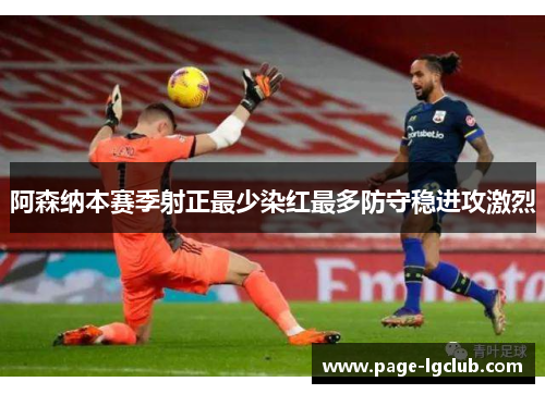 阿森纳本赛季射正最少染红最多防守稳进攻激烈 阿森纳本赛季射正最少染红最多防守稳进攻激烈