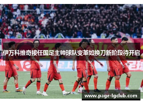 伊万科维奇接任国足主帅球队变革如换刀新阶段待开启 伊万科维奇接任国足主帅球队变革如换刀新阶段待开启